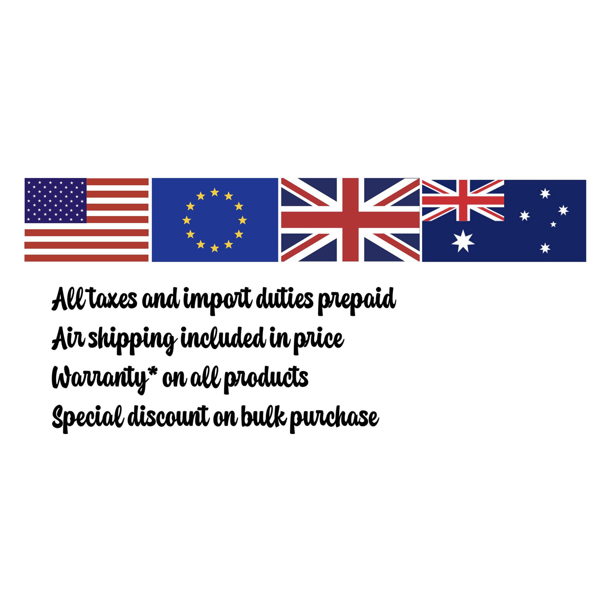 May include: A graphic featuring the flags of the United States, European Union, United Kingdom, and Australia, followed by the text: All taxes and import duties prepaid, Air shipping included in price, Warranty* on all products, Special discount on bulk purchase.